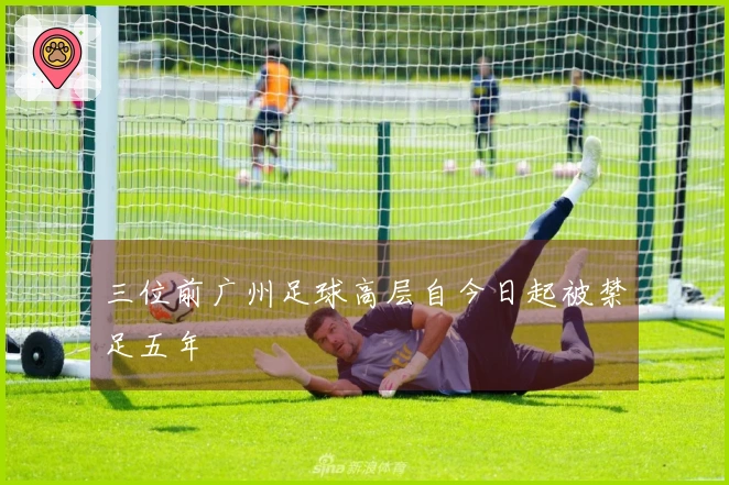 三位前广州足球高层自今日起被禁足五年