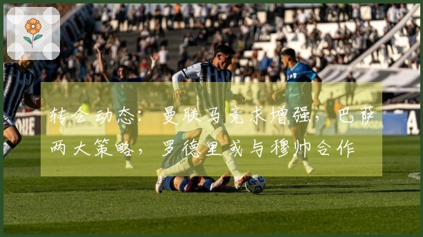 转会动态：曼联马竞求增强，巴萨两大策略，罗德里或与穆帅合作