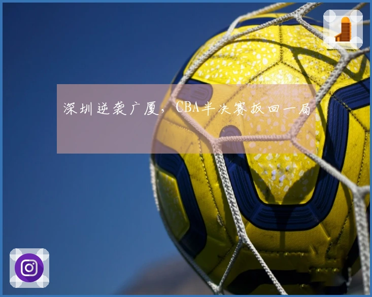 深圳逆袭广厦，CBA半决赛扳回一局